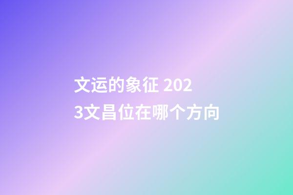 文运的象征 2023文昌位在哪个方向